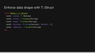 Enforce data shape with T::Struct
class Reply < T::Struct
const :valid, T::Boolean
const :title, T.nilable(String)
const :body, T.nilable(String)
const :actions, T::Array[Action], default: []
const :takeover, T.nilable(String)
end
 