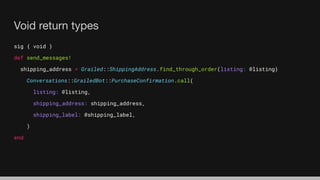 Void return types
sig { void }
def send_messages!
shipping_address = Grailed::ShippingAddress.find_through_order(listing: @listing)
Conversations::GrailedBot::PurchaseConfirmation.call(
listing: @listing,
shipping_address: shipping_address,
shipping_label: @shipping_label,
)
end
 