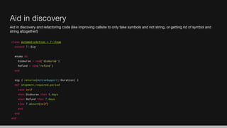 Aid in discovery and refactoring code (like improving callsite to only take symbols and not string, or getting rid of symbol and
string altogether!)
class AutomaticAction < T::Enum
extend T::Sig
enums do
Disburse = new("disburse")
Refund = new("refund")
end
sig { returns(ActiveSupport::Duration) }
def shipment_required_period
case self
when Disburse then 5.days
when Refund then 7.days
else T.absurd(self)
end
end
end
Aid in discovery
 