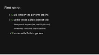 First steps
> $ Big initial PR to perform `srb init`
> $ Some things Sorbet did not like:
No dynamic imports (we used DryMonad)
Undeﬁned constants and dead code
> $ Issues with Rails in general
 