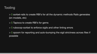 Tooling
> $ sorbet-rails to create RBI’s for all the dynamic methods Rails generates
(on models, etc)
> $ Tapioca to create RBI’s for gems
> $ rubocop-sorbet to enforce sigils and other linting errors
> $ spoom for reporting and auto-bumping the sigil strictness across ﬁles if
possible
 