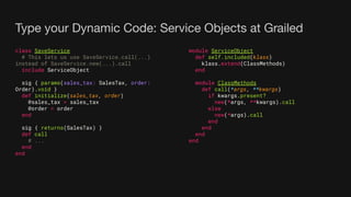 Type your Dynamic Code: Service Objects at Grailed
class SaveService
# This lets us use SaveService.call(...)
instead of SaveService.new(...).call
include ServiceObject
sig { params(sales_tax: SalesTax, order:
Order).void }
def initialize(sales_tax, order)
@sales_tax = sales_tax
@order = order
end
sig { returns(SalesTax) }
def call
# ...
end
end
module ServiceObject
def self.included(klass)
klass.extend(ClassMethods)
end
module ClassMethods
def call(*args, **kwargs)
if kwargs.present?
new(*args, **kwargs).call
else
new(*args).call
end
end
end
end
 