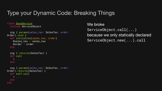 Type your Dynamic Code: Breaking Things
class SaveService
include ServiceObject
sig { params(sales_tax: SalesTax, order:
Order).void }
def initialize(sales_tax, order)
@sales_tax = sales_tax
@order = order
end
sig { returns(SalesTax) }
def call
# ...
end
sig { params(sales_tax: SalesTax, order:
Order).returns(SalesTax) }
def self.call
# ...
end
end
We broke
ServiceObject.call(...)
because we only statically declared
ServiceObject.new(...).call
 