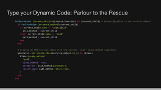 Type your Dynamic Code: Parlour to the Rescue
ParlourHelper.traverse_rbi_tree(source_location) do |current_child| # source_location is our service object
if ParlourHelper.instance_method?(current_child)
if current_child.name == "initialize"
init_method = current_child
elsif current_child.name == "call"
call_method = current_child
end
end
# Creates an RBI for our class with the correct `call` class method signature
generator.root.create_class(service_object.to_s) do |klass|
klass.create_method(
"call",
class_method: true,
parameters: init_method.parameters,
return_type: call_method.return_type,
)
end
end
 