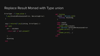 Replace Result Monad with Type union
ErrorType = T.type_alias {
T.any(InvalidPermissionsError, NoListingError)
}
sig { returns(T.any(Listing, ErrorType)) }
def call
err = validate
return err if err.present?
# ...
@listing
end
def listing
result = Service.call(
listing: @listing,
)
case result
when Listing
render_json(result)
when Service::InvalidPermissionsError
render_error(...)
else
render_error(...)
end
end
 