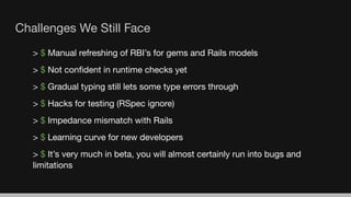 Challenges We Still Face
> $ Manual refreshing of RBI’s for gems and Rails models
> $ Not conﬁdent in runtime checks yet
> $ Gradual typing still lets some type errors through
> $ Hacks for testing (RSpec ignore)
> $ Impedance mismatch with Rails
> $ Learning curve for new developers
> $ It’s very much in beta, you will almost certainly run into bugs and
limitations
 