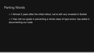 Parting Words
> $ Almost 2 years after the initial rollout, we’re still very invested in Sorbet
> $ Has met our goals in preventing a whole class of type errors, has aided in
documenting our code
 