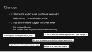 > $ Refactoring widely used interfaces was scary
Good grepping / code ﬁnding skills required
> $ Type enforcement subject to human error
Unit tests could miss it
Null pointers ﬁnd a way (especially ActiveRecord ones)
Changes
 