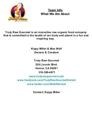 Team Info
                             What We Are About




  Truly Raw Gourmet is an innovative raw organic food company
that is committed to the health of our body and planet in a fun and
                          inspiring way.


                     Kippy Miller & Max Wolf
                       Owners & Creators

                    Truly Raw Gourmet
                     326 Lincoln Blvd.
                     Venice, CA 90291
                        310-399-4871
                 www.trulyrawgourmet.com
          www.facebook.com/TrulyRawGourmetSorbet
                www.twitter.com/WeAllSorbet

                       Contact: Kippy Miller
 