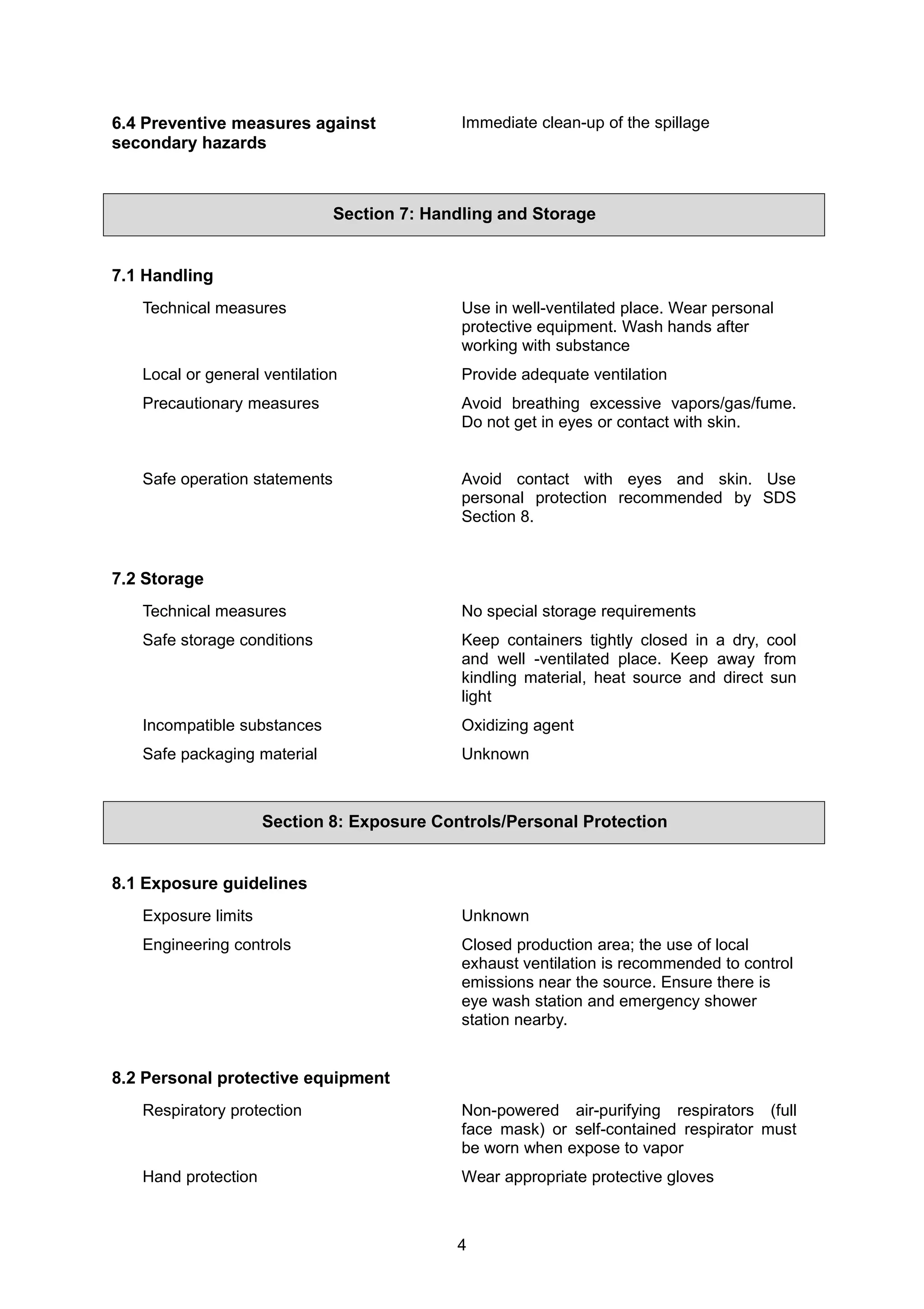 4
6.4 Preventive measures against
secondary hazards
Immediate clean-up of the spillage
Section 7: Handling and Storage
7.1 Handling
Technical measures Use in well-ventilated place. Wear personal
protective equipment. Wash hands after
working with substance
Local or general ventilation Provide adequate ventilation
Precautionary measures Avoid breathing excessive vapors/gas/fume.
Do not get in eyes or contact with skin.
Safe operation statements Avoid contact with eyes and skin. Use
personal protection recommended by SDS
Section 8.
7.2 Storage
Technical measures No special storage requirements
Safe storage conditions Keep containers tightly closed in a dry, cool
and well -ventilated place. Keep away from
kindling material, heat source and direct sun
light
Incompatible substances Oxidizing agent
Safe packaging material Unknown
Section 8: Exposure Controls/Personal Protection
8.1 Exposure guidelines
Exposure limits Unknown
Engineering controls Closed production area; the use of local
exhaust ventilation is recommended to control
emissions near the source. Ensure there is
eye wash station and emergency shower
station nearby.
8.2 Personal protective equipment
Respiratory protection Non-powered air-purifying respirators (full
face mask) or self-contained respirator must
be worn when expose to vapor
Hand protection Wear appropriate protective gloves
 