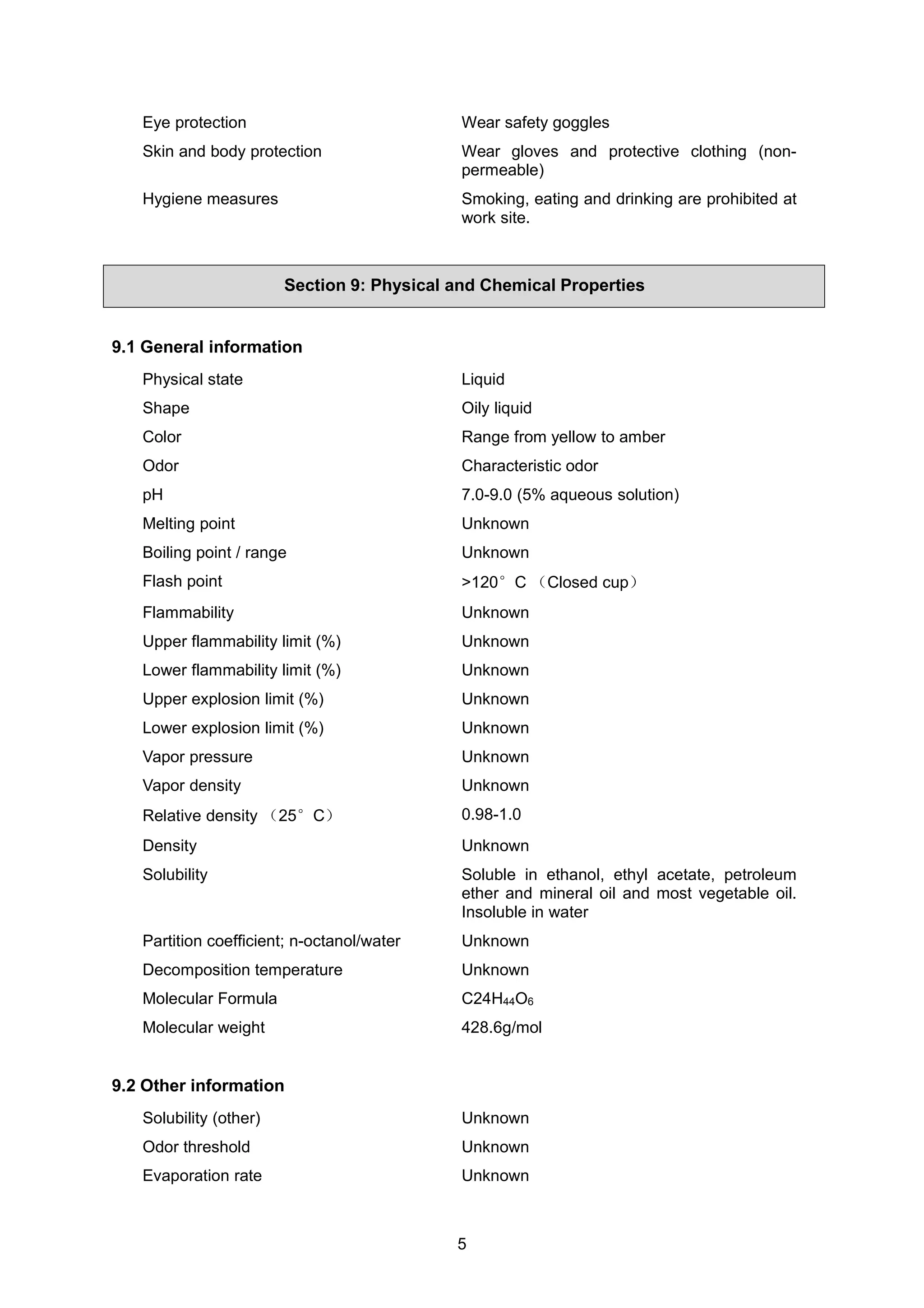 5
Eye protection Wear safety goggles
Skin and body protection Wear gloves and protective clothing (non-
permeable)
Hygiene measures Smoking, eating and drinking are prohibited at
work site.
Section 9: Physical and Chemical Properties
9.1 General information
Physical state Liquid
Shape Oily liquid
Color Range from yellow to amber
Odor Characteristic odor
pH 7.0-9.0 (5% aqueous solution)
Melting point Unknown
Boiling point / range Unknown
Flash point >120°C （Closed cup）
Flammability Unknown
Upper flammability limit (%) Unknown
Lower flammability limit (%) Unknown
Upper explosion limit (%) Unknown
Lower explosion limit (%) Unknown
Vapor pressure Unknown
Vapor density Unknown
Relative density （25°C） 0.98-1.0
Density Unknown
Solubility Soluble in ethanol, ethyl acetate, petroleum
ether and mineral oil and most vegetable oil.
Insoluble in water
Partition coefficient; n-octanol/water Unknown
Decomposition temperature Unknown
Molecular Formula C24H44O6
Molecular weight 428.6g/mol
9.2 Other information
Solubility (other) Unknown
Odor threshold Unknown
Evaporation rate Unknown
 