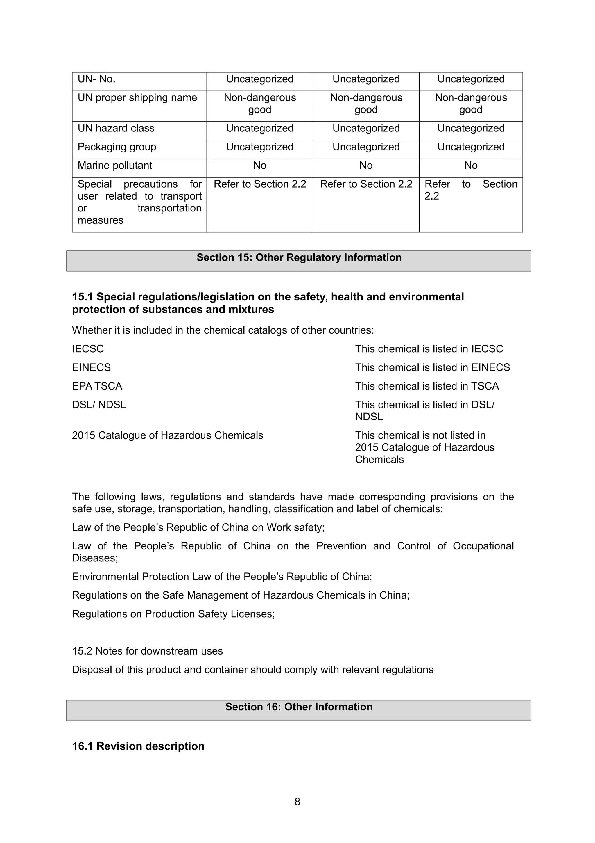 8
UN- No. Uncategorized Uncategorized Uncategorized
UN proper shipping name Non-dangerous
good
Non-dangerous
good
Non-dangerous
good
UN hazard class Uncategorized Uncategorized Uncategorized
Packaging group Uncategorized Uncategorized Uncategorized
Marine pollutant No No No
Special precautions for
user related to transport
or transportation
measures
Refer to Section 2.2 Refer to Section 2.2 Refer to Section
2.2
Section 15: Other Regulatory Information
15.1 Special regulations/legislation on the safety, health and environmental
protection of substances and mixtures
Whether it is included in the chemical catalogs of other countries:
IECSC This chemical is listed in IECSC
EINECS This chemical is listed in EINECS
EPA TSCA This chemical is listed in TSCA
DSL/ NDSL This chemical is listed in DSL/
NDSL
2015 Catalogue of Hazardous Chemicals This chemical is not listed in
2015 Catalogue of Hazardous
Chemicals
The following laws, regulations and standards have made corresponding provisions on the
safe use, storage, transportation, handling, classification and label of chemicals:
Law of the People’s Republic of China on Work safety;
Law of the People’s Republic of China on the Prevention and Control of Occupational
Diseases;
Environmental Protection Law of the People’s Republic of China;
Regulations on the Safe Management of Hazardous Chemicals in China;
Regulations on Production Safety Licenses;
15.2 Notes for downstream uses
Disposal of this product and container should comply with relevant regulations
Section 16: Other Information
16.1 Revision description
 