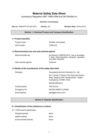 1
Material Safety Data Sheet
according to Regulation GB/T 16483-2008 and UN GHS(Rev.4)
Sorbitan monooleate
Doc no.: RHB-STP-GY-007-2019 Version: C/0 Revision Date: 25-Nov-2019
Section 1: Chemical Product and Company Identification
1.1 Product identifier
Product name Sorbitan monooleate
CAS number 1338-43-8
1.2 Recommended uses and uses advised against
Recommended use According to GB2760-2014, use as emulsifier
in food, pharmaceutical, industrial, cosmetics
and other industries
Uses advised against Unknown
1.3 Details of the manufacturer of the safety data sheet
Company Guangdong Runhua Chemistry Co., Ltd.
No.7 Jinnan 2nd
Road, Fine Chemical Industry
Base, Qinghua Park, Donghuazhen, Yingde,
Guangdong, 513058, China
86-020-36293412
Contact person YAO Kunhui
Emergency Tel 86-0763-2606712 (24HR)
Email address gdrh@gdrunhua.com
Section 2: Hazards Identification
2.1 Classification of the substance or mixture
2.1.1 GHS hazard classification
Physical hazards None
Health hazards None
Environmental hazards None
 