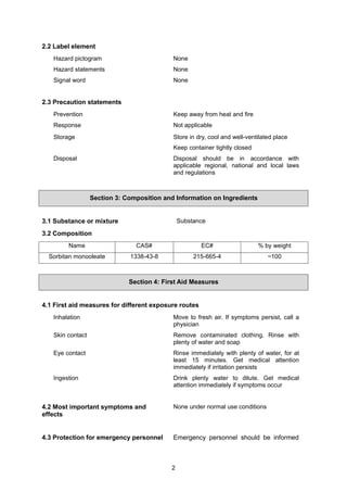 2
2.2 Label element
Hazard pictogram None
Hazard statements None
Signal word None
2.3 Precaution statements
Prevention Keep away from heat and fire
Response Not applicable
Storage Store in dry, cool and well-ventilated place
Keep container tightly closed
Disposal Disposal should be in accordance with
applicable regional, national and local laws
and regulations
Section 3: Composition and Information on Ingredients
3.1 Substance or mixture Substance
3.2 Composition
Name CAS# EC# % by weight
Sorbitan monooleate 1338-43-8 215-665-4 ~100
Section 4: First Aid Measures
4.1 First aid measures for different exposure routes
Inhalation Move to fresh air. If symptoms persist, call a
physician
Skin contact Remove contaminated clothing. Rinse with
plenty of water and soap
Eye contact Rinse immediately with plenty of water, for at
least 15 minutes. Get medical attention
immediately if irritation persists
Ingestion Drink plenty water to dilute. Get medical
attention immediately if symptoms occur
4.2 Most important symptoms and
effects
None under normal use conditions
4.3 Protection for emergency personnel Emergency personnel should be informed
 