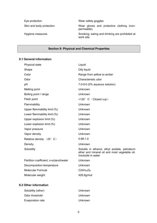 5
Eye protection Wear safety goggles
Skin and body protection Wear gloves and protective clothing (non-
permeable)
Hygiene measures Smoking, eating and drinking are prohibited at
work site.
Section 9: Physical and Chemical Properties
9.1 General information
Physical state Liquid
Shape Oily liquid
Color Range from yellow to amber
Odor Characteristic odor
pH 7.0-9.0 (5% aqueous solution)
Melting point Unknown
Boiling point / range Unknown
Flash point >120°C （Closed cup）
Flammability Unknown
Upper flammability limit (%) Unknown
Lower flammability limit (%) Unknown
Upper explosion limit (%) Unknown
Lower explosion limit (%) Unknown
Vapor pressure Unknown
Vapor density Unknown
Relative density （25°C） 0.98-1.0
Density Unknown
Solubility Soluble in ethanol, ethyl acetate, petroleum
ether and mineral oil and most vegetable oil.
Insoluble in water
Partition coefficient; n-octanol/water Unknown
Decomposition temperature Unknown
Molecular Formula C24H44O6
Molecular weight 428.6g/mol
9.2 Other information
Solubility (other) Unknown
Odor threshold Unknown
Evaporation rate Unknown
 