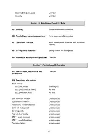 6
Inflammability (solid, gas) Unknown
Viscosity Unknown
Section 10: Stability and Reactivity Data
10.1 Stability Stable under normal conditions
10.2 Possibility of hazardous reactions None under normal processing
10.3 Conditions to avoid Avoid incompatible materials and excessive
heating
10.4 Incompatible materials Strong oxidant and strong base
10.5 Hazardous decomposition products Unknown
Section 11: Toxicological Information
11.1 Toxicokinetic, metabolism and
distribution
Unknown
11.2 Toxicology information
Acute Toxicity
LD50 (oral, mice) 39800mg/kg
LD50 (percutaneous, rabbit) No data
LD50 (inhalation, mice) No data
Skin corrosion/ irritation Uncategorized
Eye corrosion/ irritation Uncategorized
Respiratory/ skin sensitization Uncategorized
Germ cell mutagenicity Uncategorized
Carcinogenicity Uncategorized
Reproductive toxicity Uncategorized
STOT - single exposure Uncategorized
STOT - repeated exposure Uncategorized
Aspiration hazard Uncategorized
 