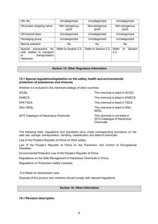 8
UN- No. Uncategorized Uncategorized Uncategorized
UN proper shipping name Non-dangerous
good
Non-dangerous
good
Non-dangerous
good
UN hazard class Uncategorized Uncategorized Uncategorized
Packaging group Uncategorized Uncategorized Uncategorized
Marine pollutant No No No
Special precautions for
user related to transport
or transportation
measures
Refer to Section 2.2 Refer to Section 2.2 Refer to Section
2.2
Section 15: Other Regulatory Information
15.1 Special regulations/legislation on the safety, health and environmental
protection of substances and mixtures
Whether it is included in the chemical catalogs of other countries:
IECSC This chemical is listed in IECSC
EINECS This chemical is listed in EINECS
EPA TSCA This chemical is listed in TSCA
DSL/ NDSL This chemical is listed in DSL/
NDSL
2015 Catalogue of Hazardous Chemicals This chemical is not listed in
2015 Catalogue of Hazardous
Chemicals
The following laws, regulations and standards have made corresponding provisions on the
safe use, storage, transportation, handling, classification and label of chemicals:
Law of the People’s Republic of China on Work safety;
Law of the People’s Republic of China on the Prevention and Control of Occupational
Diseases;
Environmental Protection Law of the People’s Republic of China;
Regulations on the Safe Management of Hazardous Chemicals in China;
Regulations on Production Safety Licenses;
15.2 Notes for downstream uses
Disposal of this product and container should comply with relevant regulations
Section 16: Other Information
16.1 Revision description
 