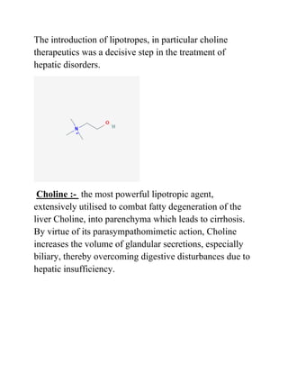 The introduction of lipotropes, in particular choline
therapeutics was a decisive step in the treatment of
hepatic disorders.
Choline :- the most powerful lipotropic agent,
extensively utilised to combat fatty degeneration of the
liver Choline, into parenchyma which leads to cirrhosis.
By virtue of its parasympathomimetic action, Choline
increases the volume of glandular secretions, especially
biliary, thereby overcoming digestive disturbances due to
hepatic insufficiency.
 