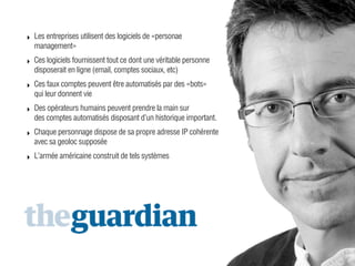 ‣ Les entreprises utilisent des logiciels de «personae
management»
‣ Ces logiciels fournissent tout ce dont une véritable personne
disposerait en ligne (email, comptes sociaux, etc)
‣ Ces faux comptes peuvent être automatisés par des «bots»
qui leur donnent vie
‣ Des opérateurs humains peuvent prendre la main sur
des comptes automatisés disposant d’un historique important.
‣ Chaque personnage dispose de sa propre adresse IP cohérente
avec sa geoloc supposée
‣ L’armée américaine construit de tels systèmes

 