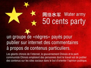 网

水

Water army

50 cents party
un groupe de «nègres» payés pour
publier sur internet des commentaires
à propos de contenus particuliers.
Les géants chinois de l’internet, le gouvernement Chinois et le parti
communiste Chinois emploient des personnes dont le travail est de publier
des contenus sur les sites sociaux dans le but d’orienter l’opinion publique.

 