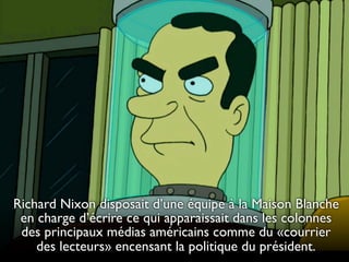 Richard Nixon disposait d’une équipe à la Maison Blanche
en charge d’écrire ce qui apparaissait dans les colonnes
des principaux médias américains comme du «courrier
des lecteurs» encensant la politique du président.

 