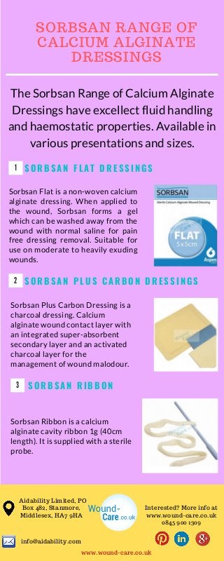 1
S O R B S A N F L A T D R E S S I N G S
Sorbsan Flat is a non-woven calcium
alginate dressing. When applied to
the wound, Sorbsan forms a gel
which can be washed away from the
wound with normal saline for pain
free dressing removal. Suitable for
use on moderate to heavily exuding
wounds.
2 S O R B S A N P L U S C A R B O N D R E S S I N G S
Sorbsan Ribbon is a calcium
alginate cavity ribbon 1g (40cm
length). It is supplied with a sterile
probe.
S O R B S A N R I B B O N3
Sorbsan Plus Carbon Dressing is a
charcoal dressing. Calcium
alginate wound contact layer with
an integrated super-absorbent
secondary layer and an activated
charcoal layer for the
management of wound malodour.
The Sorbsan Range of Calcium Alginate
Dressings have excellect fluid handling
and haemostatic properties. Available in
various presentations and sizes.
T R A I N I N G C L U B
I promise you nothing is as chaotic as it seems. Nothing is
worth diminishing your health. Nothing is worth poisoning
yourself into stress, anxiety, and fear, said Steve Maraboli.
8
SORBSAN RANGE OF
CALCIUM ALGINATE
DRESSINGS
Aidability Limited, PO
Box 482, Stanmore,
Middlesex, HA7 9HA
info@aidability.com
Interested? More info at
www.wound-care.co.uk
0845 900 1309
www.wound-care.co.uk
 
