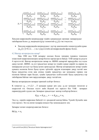 11
⍴ 𝑖 =
(
𝑐𝑜𝑣(𝑟1𝑡 𝑟1 𝑡−𝑖)
𝛿11 𝛿11
𝑐𝑜𝑣(𝑟1𝑡 𝑟2 𝑡−𝑖)
𝛿11 𝛿22
𝑐𝑜𝑣(𝑟1𝑡 𝑟3 𝑡−𝑖 )
𝛿11 𝛿33
𝑐𝑜𝑣(𝑟2𝑡 𝑟1 𝑡−𝑖)
𝛿22 𝛿11
𝑐𝑜𝑣(𝑟2𝑡 𝑟2 𝑡−𝑖)
𝛿22 𝛿22
𝑐𝑜𝑣(𝑟2𝑡 𝑟3 𝑡−𝑖)
𝛿22 𝛿33
𝑐𝑜𝑣(𝑟3𝑡 𝑟1 𝑡−𝑖)
𝛿33 𝛿11
𝑐𝑜𝑣(𝑟3𝑡 𝑟2 𝑡−𝑖)
𝛿33 𝛿22
𝑐𝑜𝑣(𝑟3𝑡 𝑟3 𝑡−𝑖)
𝛿33 𝛿33
…
…
…
𝑐𝑜𝑣(𝑟1𝑡 𝑟𝑘 𝑡−𝑖)
𝛿11 𝛿 𝑘𝑘
𝑐𝑜𝑣(𝑟2𝑡 𝑟 𝑘 𝑡−𝑖)
𝛿22 𝛿 𝑘𝑘
𝑐𝑜𝑣(𝑟3𝑡 𝑟 𝑘 𝑡−𝑖)
𝛿33 𝛿 𝑘𝑘
⋮ ⋱ ⋮
𝑐𝑜𝑣(𝑟 𝑘𝑡 𝑟1 𝑡−𝑖)
𝛿 𝑘𝑘 𝛿11
𝑐𝑜𝑣(𝑟𝑘𝑡 𝑟2 𝑡−𝑖)
𝛿 𝑘𝑘 𝛿22
𝑐𝑜𝑣(𝑟𝑘𝑡 𝑟3 𝑡−𝑖)
𝛿 𝑘𝑘 𝛿33
⋯
𝑐𝑜𝑣(𝑟𝑘𝑡 𝑟𝑘 𝑡−𝑖)
𝛿 𝑘𝑘 𝛿 𝑘𝑘 )
Хөндлөн корреляцийн матрицуудаар тухайн цуваануудын шугаман хамаарлуудыг
тайлбарлаж болно. ⍴ 𝑖 матрицын (i,j)-р элементийг ⍴ 𝑖𝑗(𝑖) гэж тэмдэглэе.
 Хөндлөн корреляцийн матрицуудын i дүгээр диагоналийн элементүүдийн цуваа
{⍴ 𝑖𝑗(𝑖) │i=0,1,2, …} нь i үзүүлэлтийн автокорреляцийн функц болно.
4.2 Вектор авторегрессив загвар4
Sims 1980 онд VAR загварыг онолын болон эмпирик түвшинд томоохон
хэмжээний макроэконометрик загвар болгон гаргаж ирсэн байдаг. VAR загвар нь үндсэн
4 хэрэглээтэй. Вектор авторегессив загвар нь ARIMA загвартай харьцуулбал хэд хэдэн
давуу талтай. ARIMA нь нэг хувьсагчын загвар тул тухайн цувааг өөрийг нь өөрөөс нь
хамааруулан үнэлдэг тул бусад хүчин орхигдуулдаг. Вектор авторегрессив загвар тухайн
цуваанд нөлөөлж болох бусад хүчин зүйлсийг оруулж өгдөгөөрөө давуу талтай мөн
бусад хувьсагчид нэгж шок өгөхөд тухайн хувьсагчид цаг хугацааны туршид хэр
нөлөөлж байгааг харж болдог, тухайн хувьсагчын хэлбэлзэлийг бусад хувьсагчид хэр
тайлбарлаж байгааг мөн харуулдагаараа давуу талтай юм.
Вектор авторегрессив загварыг ерөнхий хэлбэрт бичвэл:
K хэмжээст 𝑦𝑡 , t=1,2,3 …T хугацаан цувааг авч үзье. 𝑦𝑡-ыг хугацаан төгсөглөг p
хоцролтой гэе. Онолын хэсэгт хийх бидний гол зорилго бол VAR загварын
параметрүүдийг судлах юм. Загварын хувьсагчдыг вектор хэлбэрээр бичвэл:
𝐵0 𝑦𝑡 = 𝐵1 𝑦𝑡−1 + ⋯+ 𝐵 𝑝 𝑦𝑡−𝑝 + 𝑢 𝑡
Энд: 𝑢 𝑡- серийн корреляци байхгүй тэг дундажтай вектор байна. Үүнийг бүтцийн шок
гэж нэрлэнэ. Энэ нь нөгөө талаараа нөхцөлт бус хомоскедасити юм.
Загварыг ялгавт оператор ашиглан бичвэл:
B(L)𝑦𝑡 = 𝑢 𝑡
4 Luts and Kilian (2011) “Structural Vector Autoregressions”
 