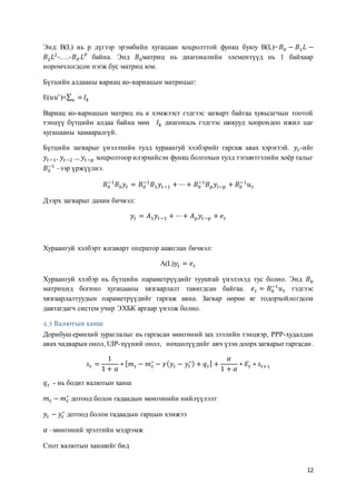 12
Энд: B(L) нь p дүгээр эрэмбийн хугацаан хоцролттой функц буюу B(L)=𝐵0 − 𝐵1 𝐿 −
𝐵2 𝐿2
-….-𝐵 𝑃 𝐿 𝑃
байна. Энд 𝐵0матриц нь диагоналийн элементүүд нь 1 байхаар
норомчлогдсон нэгж бус матриц юм.
Бүтцийн алдааны вариац ко-вариацын матрицыг:
E(𝑢𝑢′
)≡∑ =𝑢 𝐼𝑘
Вариац ко-вариацын матриц нь к хэмжээст гэдгээс загварт байгаа хувьсагчын тоотой
тэнцүү бүтцийн алдаа байна мөн 𝐼𝑘 диагональ гэдгээс шокууд хоорондоо ижил цаг
хугацааны хамааралгүй.
Бүтцийн загварыг үнэлэхийн тулд хураангуй хэлбэрийг гаргаж авах хэрэгтэй. 𝑦𝑡-ийг
𝑦𝑡−1, 𝑦𝑡−2 … 𝑦𝑡−𝑝 хоцролтоор илэрхийсэн функц болгохын тулд тэгшитгэлийн хоёр талыг
𝐵0
−1
–ээр үржүүлнэ.
𝐵0
−1
𝐵0 𝑦𝑡 = 𝐵0
−1
𝐵1 𝑦𝑡−1 + ⋯+ 𝐵0
−1
𝐵 𝑝 𝑦𝑡−𝑝 + 𝐵0
−1
𝑢 𝑡
Дээрх загварыг дахин бичвэл:
𝑦𝑡 = 𝐴1 𝑦𝑡−1 + ⋯+ 𝐴 𝑝 𝑦𝑡−𝑝 + 𝑒 𝑡
Хураангуй хэлбэрт ялгаварт оператор ашиглан бичвэл:
A(L)𝑦𝑡 = 𝑒 𝑡
Хураангуй хэлбэр нь бүтцийн параметрүүдийг тууштай үнэлэхэд тус болно. Энд 𝐵0
матрицид богино хугацааны хязгаарлалт тавигдсан байгаа. 𝑒 𝑡 = 𝐵0
−1
𝑢 𝑡 гэдгээс
хязгаарлалтуудын параметрүүдийг гаргаж авна. Загвар өөрөө яг тодорхойлогдсон
давтагдагч систем учир ЭХБК аргаар үнэлж болно.
Валютын ханш
Дорнбуш ерөнхий зураглалыг нь гаргасан мөнгөний зах зээлийн тэнцвэр, PPP-худалдан
авах чадварын онол, UIP-хүүний онол, нөхцөлүүдийг авч үзэн доорхзагварыг гаргасан.
𝑠𝑡 =
1
1 + 𝛼
∗ [ 𝑚 𝑡 − 𝑚 𝑡
∗
− 𝛾( 𝑦𝑡 − 𝑦𝑡
∗) + 𝑞 𝑡] +
𝛼
1 + 𝛼
∗ 𝐸𝑡 ∗ 𝑠𝑡+1
𝑞 𝑡 - нь бодит валютын ханш
𝑚 𝑡 − 𝑚 𝑡
∗
дотоод болон гадаадын мөнгөнийн нийлүүлэлт
𝑦𝑡 − 𝑦𝑡
∗
дотоод болон гадаадын гарцын хэмжээ
𝛼 –мөнгөний эрэлтийн мэдрэмж
Спот валютын ханшийг бид
 