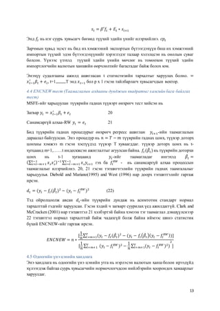 13
𝑠𝑡 = 𝛽′𝑓𝑡 + 𝐸𝑡 ∗ 𝑠𝑡+1
Энд 𝑓𝑡 нь нэг суурь хувьсагч бөгөөд түүхий эдийн үнийг илэрхийлнэ. 𝑐𝑝𝑡
Зарчмын хувьд эцэст нь бид их хэмжээний экспортын бүтээгдэхүүн биш их хэмжээний
импортын түүхий эдэн бүтээгдэхүүнийг хэрэглэдэг талаар хэлэлцсэн нь онолын суваг
болсон. Үүнээс үзэхэд түүхий эдийн үнийн мөчлөг нь томоохон түүхий эдийн
импортлогчийн валютын ханшийн өөрчлөлтийг багасгадаг байж болох юм.
Энэхүү судалгааны ажилд ашигласан t статистизийн тархалтыг харуулах болно. =
𝑥 𝑡−1
′
𝛽𝑡 + 𝑒 𝑡, t=1,,,,,,,,,T энд 𝑥 𝑡−1 бол p x 1 гэсэн тайлбарлагч хувьсагчдын вектор.
4.4 ENCNEW тест (Таамаглалын алдааны дунджын квадратыг хамгийн бага байлгах
тест)
MSFE-ийг харьцуулан түүврийн гаднах түүвэрт өнхрөгч тест хийсэн нь
Загвар 𝑦𝑡 = 𝑥 𝑡−1
′
𝛽𝑡 + 𝑒 𝑡 20
Санамсаргүй алхаа-RW 𝑦𝑡 = 𝑒 𝑡 21
Бид түүврийн гаднах процедурыг өнхрөгч регресс ашиглан 𝑦𝑡+1-ийн таамаглалын
дараалал байгуулсан. Энэ процедур нь 𝑛 = 𝑇 − 𝑚 түүврийн гаднах цонх, түүвэр доторх
цонхны хэмжээ m гэсэн хэсгүүдэд түүвэр T хуваагддаг. түүвэр доторх цонх нь t-
хугцаанд m+1,……t индескжсэн ажиглалтыг агуулсан байна. 𝑓𝑡 (𝛽̂ 𝑡)нь түүврийн доторхи
цонх нь t-1 хугацаанд 𝑦𝑡-ийг таамагладаг ингэхэд 𝛽̂𝑡 =
(∑ 𝑥 𝑠 𝑥 𝑠
′𝑡−1
𝑠=𝑡−𝑚+1 )−1 ∑ 𝑥 𝑠 𝑦𝑠+1
𝑡−1
𝑠=𝑡−𝑚+1 гэх ба 𝑓𝑡
𝑅𝑊
- нь санамсаргүй алхаа процессын
таамаглалыг илэрхийлнэ. 20, 21 гэсэн тэгшигтгэлийн түүврийн гаднах таамгалалыг
харьцуулья. Diebold and Mariano(1995) and West (1996) нар доорх тэгшитгэлийг гаргаж
ирсэн.
𝑑𝑡 = (𝑦𝑡 − 𝑓𝑡(𝛽̂𝑡)2
− (𝑦𝑡 − 𝑓𝑡
𝑅𝑊
)2
(22)
Тэд ойролцоолж авсан 𝑑𝑡-ийн түүврийн дундаж нь асимтотик стандарт нормал
тархалттай гэдгийг харуулсан. Гэсэн хэдий ч загварт суурилах үед ажилдаггүй. Clark and
McCracken (2001) нар тэгшитгэл 21 хэлбэртэй байна хэмээн тэг таамаглал дэвшүүлснээр
22 тэгшитгэл нормал тархалттай байж чадахгүй болж байна иймээс шинэ статистик
бүхий ENCNEW-ийг гаргаж ирсэн.
𝐸𝑁𝐶𝑁𝐸𝑊 = 𝑛 ∗
[
1
𝑛
∑ (𝑦𝑡 − 𝑓𝑡(𝛽̂𝑡)2
− (𝑦𝑡 − 𝑓𝑡(𝛽̂𝑡)( 𝑦𝑡 − 𝑓𝑡
𝑅𝑊))𝑇
𝑡=𝑚+1 ]
[
1
𝑛
∑ (𝑦𝑡 − 𝑓𝑡
𝑅𝑊 )2 −
1
𝑛
∑ (𝑦𝑡 − 𝑓𝑡
𝑅𝑊 )2)𝑇
𝑡=𝑚+1
2
𝑇
𝑡=𝑚+1 ]
4.5 Одоогийн үнэ цэнийн хандлага
Энэ хандлага нь одоогийн үнэ цэнийн утга нь нэрлэсэн валютын ханш болон ирээдүйд
хүлээгдэж байгаа суурь хувьсагчийн нормочлогчдсон нийлбэрийн хоорондох хамаарлыг
харуулдаг.
 
