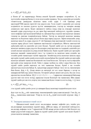 14
𝑠𝑡 = 𝛾 ∑ 𝜓 𝑗∞
𝑗=0 𝐸𝑡(𝑓𝑡+𝑗|𝐼𝑡) (1)
𝛾 болон 𝜓 𝑗
нь параметрүүд бөгөөд онцгой бүтцийг загварыг илэрхийлнэ. 𝐸𝑡 нь
хүлээлтийн оператор бөгөөд 𝐼𝑡 гэсэн мэдээллийн түвшинд. Энэ нь одоогийн үнэ цэнийн
тэгшитгэлээр дамжуулан валютын ханш s-ийг суурь f –тэй Гранжер учир
шалтгаан(ГУШ) шалгах хэрэгтэй гэж үзүүлэх юм. Гэсэн хэдий ч одоогийн үнэ цэнээр
илэрхийлэх нь онолын үүднээс хүлээн зөвшөөрөгдсөн, тэдгээр нь эмпирик ажлаар
дэмжигдэн гарч ирсэн. Бодит шинжилгээ хийхэд хэцүү учир нь стандарт валютын
ханшийг суурь үзүүлэлтүүд нь улс орон бүр мөнгөний нийлүүлэлт, хүүгийн түвшин,
эсвэл инфляци зэргээр ялгаатай байдаг нь зайлшгүй бүгд эндоген мөн валютын ханшны
тэнцвэр нь хамтдаа тодорхойлогдсон байдаг. Эдгээр нь магадгүй валютын ханшны
өөрчлөлт нь бодлогын хариу үйлдэл болж шууд хариу үзүүлдэг. Зарим нөхцөлийн доор,
валютын ханш S нь суурь үзүүлэлт F тэй Гранжер учир шалтгаантай гэдгийг нээсэн нь
эндоген хариу үйлдэл эсвэл хөрвөсөн шалтгааллыг илэрхийлдэг, Иймээс ажиглалттай
дүйцэхүйц зүйл нь одоогийн үнэ цэнэ болдог. Түүхий эдийн үнэ нь эдгээр улсуудын
валютын ханшинд суурь үзүүлэлт болдгоороо учир шалтгаан нь тодорхой, одоогийн үнэ
цэний онолын хандалага нь учир утгатай байгаа юм. Хэрэв түүхий эдийн үнэ ирээдүйн
валютын ханшийг таамаглахгүй гэвэл 1-р тэгшитгэл нь валютын ханш дэлхийн зах
зээлийн үнийг таамагладаг гэдгийг харуулдаг. Энгийнээр үзэхэд валютын ханш нь шууд
ирээдүйн түүхий эдийн үнийн мэдээллийг агуулж байдаг бол түүхий эдийн үнэ ирээдүйн
валютын ханшийг таамаглах боломжтой гэж хэлж болох юм. Эдгээр нь эхлээд өөрсдийн
ирээдүйн утгаа таамаглах ёстой. Тийм ч учраас холбоос нь тийм ч шууд биш юм. Бид
түүхий эдийн үнийн өөрчлөлт нь төгс таамаглаж болдог, бүхий л зах зээлийн
оролцогчдод мэдэгдэж байдаг 𝑋𝑡 хувьсагчаар удирдагч байдаг гэвэл энэ нь эконометрик
биш болно. ∆𝑐𝑝𝑡 = 𝑋𝑡. Дээрх жишээ нь магадгүй хэт нэг талыг барьсан ч эдгээр нь
хамааралтай байх муу дөхөлт биш юм. Хэтэрхий туйлын жишээ авч үзсэн, бид зах зээлд
оролцогчид мэдэж байгаа { 𝑋𝑡} 𝑡 = 𝑡, 𝑡 + 1, 𝑡 + ⋯… … l дарааллыг санамсаргүй байдлаар
үүсгэнэ мөн хэн нэгэн энэхүү дарааллыг мэдэж болохгүй гэж таамаглана. Ийм учраас
түүхий эдийн үнэ захзээл дээрээс төгс таамаглаж болно тэгшитгэл нэгээс ∆𝑐𝑝𝑡 = 𝑓𝑡 гэвэл
𝑠𝑡 = 𝛾 ∑ 𝜓 𝑗∞
𝑗=0 Δ𝑐𝑝 𝑡+𝑗 + 𝑧 𝑡+1 (2)
z нь түүхий эдийн үнийн үнээс үл хамаарах бусад валютаар тодорхойлогдсон хэсэг.
∆𝑐𝑝 гэдэг нь ∆𝑠𝑡+1-ийг таамаглахад эконометрикийн хувьд ашиглагдахгүй. Гэвч ∆𝑠𝑡 нь
∆𝑐𝑝𝑡+1 таамаглахад ашигладаг. Учир нь энэ нь 𝑋𝑡+1тухай мэдээллийг агуулдаг. ∆𝑐𝑝𝑡 =
𝑋𝑡
V. Эмпирик шинжилгээний хэсэг
Шинжилгээний эхний хэсэгт ам.долларын ханшыг нефтийн үнэ, зэсийн үнэ,
ам.доллараарх хадгаламжын хүүний зөрүү, ДНБ-ын зөрүү, м1 мөнгөний нийлүүлэлт,
ам.доллар, инфляци гэсэн 7 хувьсагчтай SVAR загвар үнэлж хэлбэлзэл бий болгогч гол
макро үзүүлэлтийг илрүүлнэ. Дараа нь түүхий эдийн үнийг түүхий эдэн валют бүхий 5
улсын валюты ханшаар таамаглана.
 