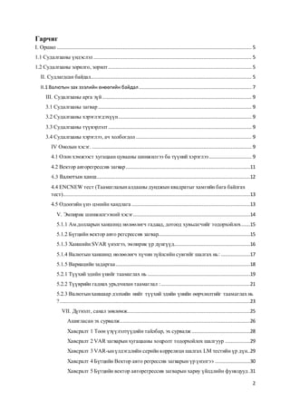 2
Гарчиг
I. Оршил ..................................................................................................................................... 5
1.1 Судалгааны үндэслэл ............................................................................................................ 5
1.2 Судалгааны зорилго, зорилт.................................................................................................. 5
II. Судлагдсан байдал.............................................................................................................. 5
II.1 Валютын зах зээлийн өнөөгийн байдал............................................................................. 7
III. Судалгааны арга зүй ...................................................................................................... 9
3.1 Судалгааны загвар......................................................................................................... 9
3.2 Судалгааны хэрэглэгдэхүүн........................................................................................... 9
3.3 Судалгааны түүвэрлэлт.................................................................................................. 9
3.4 Судалгааны хэрэглээ, ач холбогдол ............................................................................... 9
IV Онолын хэсэг. ............................................................................................................. 9
4.1 Олон хэмжээст хугацаан цувааны шинжилгээ ба түүний хэрэглээ ............................. 9
4.2 Вектор авторегрессив загвар.....................................................................................11
Валютын ханш.........................................................................................................12
4.4 ENCNEW тест (Таамаглалыналдааны дунджын квадратыг хамгийн бага байлгах
тест)................................................................................................................................13
4.5 Одоогийн үнэ цэнийн хандлага .................................................................................13
V. Эмпирик шинжилгээний хэсэг................................................................................14
5.1.1 Ам.долларын ханшинд нөлөөлөгч гадаад, дотоод хувьсагчийг тодорхойлох......15
5.1.2 Бүтцийн вектор авто регсрессив загвар...............................................................15
5.1.3 Ханшийн SVAR үнэлгээ, эмпирик үр дүнгүүд....................................................16
5.1.4 Валютын ханшинд нөлөөлөгч хүчин зүйлсийн сувгийг шалгах нь: ....................17
5.1.5 Вариацийн задаргаа............................................................................................18
5.2.1 Түүхий эдийн үнийг таамаглах нь ......................................................................19
5.2.2 Түүврийн гаднах урьдчилан таамаглал :.............................................................21
5.2.3 Валютынханшаар дэлхийн нийт түүхий эдийн үнийн өөрчлөлтийг таамаглах нь
? ..................................................................................................................................23
VII. Дүгнэлт, санал зөвлөмж....................................................................................25
Ашигласан эх сурвалж.........................................................................................26
Хавсралт 1 Тоон үзүүлэлтүүдийн тайлбар, эх сурвалж........................................28
Хавсралт 2 VAR загварын хугацааны хоцролт тодорхойлох шалгуур .................29
Хавсралт 3 VAR-ынүлдэгдлийн серийн корреляци шалгах LM тестийн үр дүн..29
Хавсралт 4 Бүтцийн Вектор авто регрессив загварын үр үнэлгээ ........................30
Хавсралт 5 Бүтцийн вектор авторегрессив загварын хариу үйлдлийн функцууд .31
 