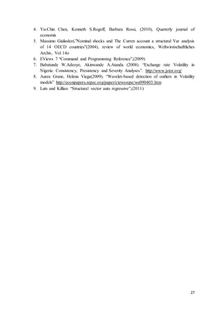 27
4. Yu-Chin Chen, Kenneth S.Rogoff, Barbara Rossi, (2010), Quarterly journal of
economis
5. Massimo Giuliodori,”Nominal shocks and The Curren account a structural Var analysis
of 14 OECD countries”(2004), review of world economics, Weltwirstsehafttliches
Archiv, Vol 14o
6. EViews 7 “Command and Programming Reference”,(2009)
7. Babatunde W.Adeoye, Akinwande A.Atanda (2008). “Exchange rate Volatility in
Nigeria: Consistency, Presistency and Severity Analyses”. http://www.jstor.org/
8. Aurea Grane, Helena Viega(2009). “Wavelet-based detection of outliers in Volatility
models” http://econpapers.repec.org/paper/ctewsrepe/ws090403.htm
9. Luts and Killian “Structural vector auto regressive”,(2011)
 
