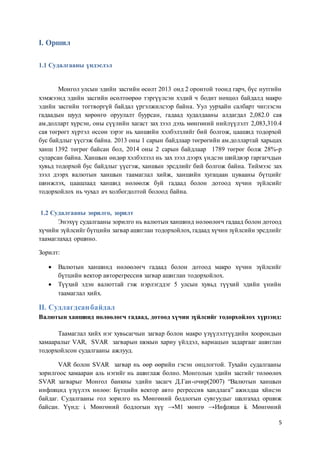 5
I. Оршил
1.1 Судалгааны үндэслэл
Монгол улсын эдийн засгийн өсөлт 2013 онд 2 оронтой тоонд гарч, бүс нутгийн
хэмжээнд эдийн засгийн өсөлтөөрөө тэргүүлсэн хэдий ч бодит нөхцөл байдалд макро
эдийн засгийн тогтворгүй байдал үргэлжилсээр байна. Уул уурхайн салбарт чиглэсэн
гадаадын шууд хөрөнгө оруулалт буурсан, гадаад худалдааны алдагдал 2,082.0 сая
ам.долларт хүрсэн, оны сүүлийн хагаст зах зээл дэхь мөнгөний нийлүүлэлт 2,083,310.4
сая төгрөгт хүртэл өссөн зэрэг нь ханшийн хэлбэлзлийг бий болгож, цаашид тодорхой
бус байдлыг үүсгэж байна. 2013 оны 1 сарын байдлаар төгрөгийн ам.доллартай харьцах
ханш 1392 төгрөг байсан бол, 2014 оны 2 сарын байдлаар 1789 төгрөг болж 28%-р
суларсан байна. Ханшын өндөр хэлбэлзэл нь зах зээл дээрх үндсэн шийдвэр гаргагчдын
хувьд тодорхой бус байдлыг үүсгэж, ханшын эрсдлийг бий болгож байна. Тиймээс зах
зээл дээрх валютын ханшын таамаглал хийж, ханшийн хугацаан цувааны бүтцийг
шинжлэх, цаашлаад ханшид нөлөөлж буй гадаад болон дотоод хүчин зүйлсийг
тодорхойлох нь чухал ач холбогдолтой болоод байна.
1.2 Судалгааны зорилго, зорилт
Энэхүү судалгааны зорилго нь валютын ханшинд нөлөөлөгч гадаад болон дотоод
хүчийн зүйлсийг бүтцийн загвар ашиглан тодорхойлох, гадаад хүчин зүйлсийн эрсдлийг
таамаглахад оршино.
Зорилт:
 Валютын ханшинд нөлөөлөгч гадаад болон дотоод макро хүчин зүйлсийг
бүтцийн вектор авторегрессив загвар ашиглан тодорхойлох.
 Түүхий эдэн валюттай гэж нэрлэгддэг 5 улсын хувьд түүхий эдийн үнийн
таамаглал хийх.
II. Судлагдсанбайдал
Валютын ханшинд нөлөөлөгч гадаад, дотоод хүчин зүйлсийг тодорхойлох хүрээнд:
Таамаглал хийх нэг хувьсагчын загвар болон макро үзүүлэлтүүдийн хоорондын
хамааралыг VAR, SVAR загварын шокын хариу үйлдэл, вариацын задаргааг ашиглан
тодорхойлсон судалгааны ажлууд.
VAR болон SVAR загвар нь өөр өөрийн гэсэн онцлогтой. Тухайн судалгааны
зорилгоос хамааран аль нэгийг нь ашиглаж болно. Монголын эдийн засгийг төлөөлөх
SVAR загварыг Монгол банкны эдийн засагч Д.Ган-очир(2007) “Валютын ханшын
инфляцид үзүүлэх нөлөө: Бүтцийн вектор авто регрессив хандлага” ажилдаа хйисэн
байдаг. Судалгааны гол зорилго нь Мөнгөний бодлогын сувгуудыг шалгахад оршиж
байсан. Үүнд: i. Мөнгөний бодлогын хүү →М1 мөнгө →Инфляци ii. Мөнгөний
 