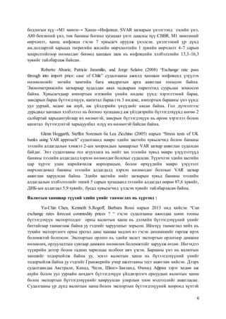 6
бодлогын хүү→М1 мөнгө→ Ханш→Инфляци. SVAR загварын үнэлгээнд зэсийн үнэ,
А80 бензиний үнэ, төв банкны богино хугацаат үнэт цаасны хүү CBBR, М1 мөнгөний
өөрчлөлт, ханш, инфляци гэсэн 7 хувьсагч оруулж үнэлсэн. үнэлгээний үр дүнд
ам.доллартой харьцах төгрөгийн жилийн өөрчлөлтийн 1 хувийн өөрчлөлт 4-7 сарын
хоцролтойгоор нөлөөлдөг бөгөөд ханшын шок нь инфляцийн хэлбэлзлийн 13,3-16,3
хувийг тайлбарлаж байсан.
Roberto Alvariz, Patricio Jaramilio, and Jorge Selaive (2008) “Exchange rate pass
through into import price: case of Chile” судалгааны ажилд ханшын инфляцид үзүүлэх
нөлөөлөлийг энгийн хамгийн бага квадратын арга ашиглан тооцсон байна.
Эконометриксийн загвараар худалдан авах чадварын паритетид суурьлан зохиосон
байна. Хувьсагчдаар импортын нэгжийн үнийн индекс үүнд: хэрэглээний бараа,
завсарын бараа бүтээгдэхүүн, капитал бараа гэх 3 индекс, импортын барааны үнэ үүнд:
уул уурхай, хөдөө аж ахуй, аж үйлдэрийн үнүүдийг авсан байна. Гол дүгнэлтээс
дурьдвал ханшын хэлбэлзэл нь богино хугацаанд аж үйлдвэрийн бүтээгдэхүүнд нөгөө 2
салбартай харьцангуйгаар их нөлөөтэй, завсрын бүтээгдэхүүн нь өргөн хэрэглээ болон
капитал бүтээгдэхтэй харьцуулбал илүү их нөлөөтэй байсан байна.
Glenn Hoggarth, Steffen Sorensen ба Lea Zicchino (2005) нарын “Stress tests of UK
banks using VAR approach” судалгаанд макро эдийн засгийн хувьсагчид болон банкны
зээлийн алдагдалын хэмжээ 2-ын хоорондын хамаарлыг VAR загвар ашиглан судалсан
байдаг. Энэ судалгааны гол агууллага нь нийт зах зээлийн хувьд макро үзүүлэлтүүд
банкны зээлийн алдагдалд хэрхэн нөлөөлдөг болохыг судалсан. Түүнчлэн эдийн засгийн
цар хүрээг улам нарийвчилж корпорацын, болон өрхүүдийн макро үзүүлэлт
өөрчлөгдөхөд банкны зээлийн алдагдалд хэрхэн нөлөөлдөг болохыг VAR загвар
ашиглан харуулсан байна. Эдийн засгийн нийт загварын хувьд банкны зээлийн
алдагдалын хэлбэлзэлийг эхний 5 сарын хугацаанд зээлийн алдагдал өөрөө 87,6 хувийг,
ДНБ-ын алдагдал 5,9 хувийг, бусад хувьсагчид үлдсэн хувийг тайлбарласан байна.
Валютын ханшаар түүхий эдийн үнийг таамаглах нь хүрээнд :
Yu-Chin Chen, Kenneth S.Rogoff, Barbara Rossi нарын 2013 онд хийсэн “Can
exchange rates forecast commodity prices ? “ гэсэн судалгааны ажилдаа цөөн тооны
бүтээгдэхүүн экспортолдог орны валютын ханш нь дэлхийн бүтээгдэхүүний үнийг
баттайгаар таамаглаж байна уу гэдгийг харуулахыг зорьсон. Ийнхүү таамаглал хийх нь
тухайн экспортлогч орны урсгал данс хаашаа хөдлөх вэ гэсэн динамикийг гаргаж ирэх
боломжтой болгосон. Экспортын орлого нь эдийн засагт экспортын орлогоор дамжин
нөлөөлөх, орлуулалтын сувгаар дамжин нөлөөлөх боломжтойг харуулж өгсөн. Ингэхдээ
түүврийн дотор болон гаднах харилцаа холбоог авч үзсэн. Барааны үнэ нь валютын
ханшийг тодорхойлж байна уу, эсвэл валютын ханш нь бүтээгдэхүүний үнийг
тодорхойлж байна уу гэдгийг Гранжерийн учир шалтгааны тест ашиглан хийсэн. Дээрх
судалгаандаа Австрали, Канад, Чили, Шинэ-Заиланд, Өмнөд Африк зэрэг хөдөө аж
ахуйн болон уул уурхайн анхдагч бүтээгдэхүүн үйлдвэрлэгч орнуудын валютын ханш
болон экспортын бүтээгдэхүүнийг хамруулсан улирлын тоон мэдээллийг ашигласан.
Судалгааны үр дүнд валютын ханш болон экспортын бүтээгдэхүүний хооронд хүчтэй
 