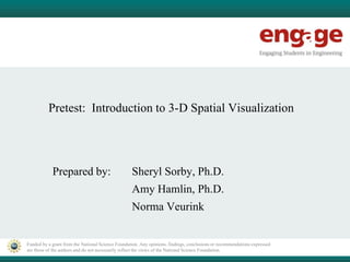 Funded by a grant from the National Science Foundation. Any opinions, findings, conclusions or recommendations expressed
are those of the authors and do not necessarily reflect the views of the National Science Foundation.
Pretest: Introduction to 3-D Spatial Visualization
Prepared by: Sheryl Sorby, Ph.D.
Amy Hamlin, Ph.D.
Norma Veurink
 