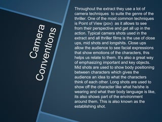 Throughout the extract they use a lot of 
camera techniques to suite the genre of the 
thriller. One of the most common techniques 
is Point of View (pov) as it allows to see 
from their perspective and get all up in the 
action. Typical camera shots used in the 
extract and all thriller films is the use of close 
ups, mid shots and longshits. Close ups 
allow the audience to see facial expressions 
that show emotions of the characters, this 
helps us relate to them. It’s also a great way 
of emphasizing important and key objects. 
Mid shots are used to show body positioning 
between characters which gives the 
audience an idea to what the characters 
think of each other. Long shots are used to 
show off the character like what he/she is 
wearing and what their body language is like, 
its also shows part of the environment 
around them. This is also known as the 
establishing shot. 
 