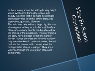 In the opening scene the setting Is very bright 
which symbolizes tranquility, peace, and 
beauty. A setting that is going to be changed 
dramatically due to typical thriller story, e.g 
explosions, guns and violence. 
The train was headed for a large city, this is a 
stereotypical setting for a thriller as it holds a 
place where many people can be affected by 
the crimes of the antagonist. Therefor making 
the story have a bigger threat and danger. 
Thriller movies are often set in cities however 
they are often kept in particular areas, the train 
restricts the area of action so we know the 
protagonist is always in danger. They show 
violence through the use of gun props and 
bomb props. 

