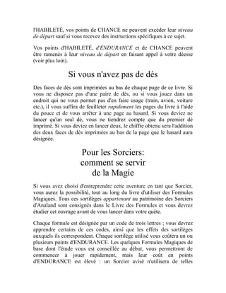 l'HABILETÉ, vos points de CHANCE ne peuvent excéder leur niveau
de départ sauf si vous recevez des instructions spécifiques à ce sujet.
Vos points d'HABILETÉ, d'ENDURANCE et de CHANCE peuvent
être ramenés à leur niveau de départ en faisant appel à votre déesse
(voir plus loin).
Si vous n'avez pas de dés
Des faces de dés sont imprimées au bas de chaque page de ce livre. Si
vous ne disposez pas d'une paire de dés, ou si vous jouez dans un
endroit qui ne vous permet pas d'en faire usage (train, avion, voiture
etc.), il vous suffira de feuilleter rapidement les pages du livre à l'aide
du pouce et de vous arrêter à une page au hasard. Si vous deviez ne
lancer qu'un seul dé, vous ne tiendrez compte que du premier dé
imprimé. Si vous deviez en lancer deux, le chiffre obtenu sera l'addition
des deux faces de dés imprimées au bas de la page que le hasard aura
désignée.
Pour les Sorciers:
comment se servir
de la Magie
Si vous avez choisi d'entreprendre cette aventure en tant que Sorcier,
vous aurez la possibilité, tout au long du livre d'utiliser des Formules
Magiques. Tous ces sortilèges appartenant au patrimoine des Sorciers
d'Analand sont consignés dans le Livre des Formules et vous devrez
étudier cet ouvrage avant de vous lancer dans votre quête.
Chaque formule est désignée par un code de trois lettres ; vous devrez
apprendre certains de ces codes, ainsi que les effets des sortilèges
auxquels ils correspondent. Chaque sortilège utilisé vous coûtera un ou
plusieurs points d'ENDURANCE. Les quelques Formules Magiques de
base dont l'étude vous est conseillée au début, vous permettront de
commencer à jouer rapidement, mais leur coût en points
d'ENDURANCE est élevé : un Sorcier avisé n'utilisera de telles
 