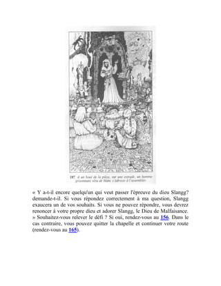 « Y a-t-il encore quelqu'un qui veut passer l'épreuve du dieu Slangg?
demande-t-il. Si vous répondez correctement à ma question, Slangg
exaucera un de vos souhaits. Si vous ne pouvez répondre, vous devrez
renoncer à votre propre dieu et adorer Slangg, le Dieu de Malfaisance.
» Souhaitez-vous relever le défi ? Si oui, rendez-vous au 156. Dans le
cas contraire, vous pouvez quitter la chapelle et continuer votre route
(rendez-vous au 165).
 