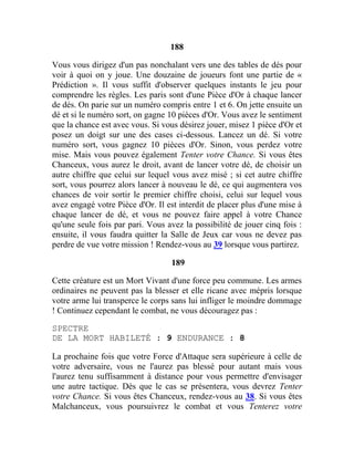 188
Vous vous dirigez d'un pas nonchalant vers une des tables de dés pour
voir à quoi on y joue. Une douzaine de joueurs font une partie de «
Prédiction ». Il vous suffit d'observer quelques instants le jeu pour
comprendre les règles. Les paris sont d'une Pièce d'Or à chaque lancer
de dés. On parie sur un numéro compris entre 1 et 6. On jette ensuite un
dé et si le numéro sort, on gagne 10 pièces d'Or. Vous avez le sentiment
que la chance est avec vous. Si vous désirez jouer, misez 1 pièce d'Or et
posez un doigt sur une des cases ci-dessous. Lancez un dé. Si votre
numéro sort, vous gagnez 10 pièces d'Or. Sinon, vous perdez votre
mise. Mais vous pouvez également Tenter votre Chance. Si vous êtes
Chanceux, vous aurez le droit, avant de lancer votre dé, de choisir un
autre chiffre que celui sur lequel vous avez misé ; si cet autre chiffre
sort, vous pourrez alors lancer à nouveau le dé, ce qui augmentera vos
chances de voir sortir le premier chiffre choisi, celui sur lequel vous
avez engagé votre Pièce d'Or. Il est interdit de placer plus d'une mise à
chaque lancer de dé, et vous ne pouvez faire appel à votre Chance
qu'une seule fois par pari. Vous avez la possibilité de jouer cinq fois :
ensuite, il vous faudra quitter la Salle de Jeux car vous ne devez pas
perdre de vue votre mission ! Rendez-vous au 39 lorsque vous partirez.
189
Cette créature est un Mort Vivant d'une force peu commune. Les armes
ordinaires ne peuvent pas la blesser et elle ricane avec mépris lorsque
votre arme lui transperce le corps sans lui infliger le moindre dommage
! Continuez cependant le combat, ne vous découragez pas :
SPECTRE
DE LA MORT HABILETÉ : 9 ENDURANCE : 8
La prochaine fois que votre Force d'Attaque sera supérieure à celle de
votre adversaire, vous ne l'aurez pas blessé pour autant mais vous
l'aurez tenu suffisamment à distance pour vous permettre d'envisager
une autre tactique. Dès que le cas se présentera, vous devrez Tenter
votre Chance. Si vous êtes Chanceux, rendez-vous au 38. Si vous êtes
Malchanceux, vous poursuivrez le combat et vous Tenterez votre
 