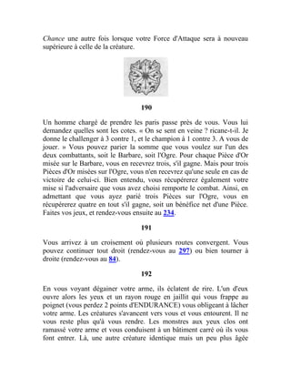 Chance une autre fois lorsque votre Force d'Attaque sera à nouveau
supérieure à celle de la créature.
190
Un homme chargé de prendre les paris passe près de vous. Vous lui
demandez quelles sont les cotes. « On se sent en veine ? ricane-t-il. Je
donne le challenger à 3 contre 1, et le champion à 1 contre 3. A vous de
jouer. » Vous pouvez parier la somme que vous voulez sur l'un des
deux combattants, soit le Barbare, soit l'Ogre. Pour chaque Pièce d'Or
misée sur le Barbare, vous en recevrez trois, s'il gagne. Mais pour trois
Pièces d'Or misées sur l'Ogre, vous n'en recevrez qu'une seule en cas de
victoire de celui-ci. Bien entendu, vous récupérerez également votre
mise si l'adversaire que vous avez choisi remporte le combat. Ainsi, en
admettant que vous ayez parié trois Pièces sur l'Ogre, vous en
récupérerez quatre en tout s'il gagne, soit un bénéfice net d'une Pièce.
Faites vos jeux, et rendez-vous ensuite au 234.
191
Vous arrivez à un croisement où plusieurs routes convergent. Vous
pouvez continuer tout droit (rendez-vous au 297) ou bien tourner à
droite (rendez-vous au 84).
192
En vous voyant dégainer votre arme, ils éclatent de rire. L'un d'eux
ouvre alors les yeux et un rayon rouge en jaillit qui vous frappe au
poignet (vous perdez 2 points d'ENDURANCE) vous obligeant à lâcher
votre arme. Les créatures s'avancent vers vous et vous entourent. Il ne
vous reste plus qu'à vous rendre. Les monstres aux yeux clos ont
ramassé votre arme et vous conduisent à un bâtiment carré où ils vous
font entrer. Là, une autre créature identique mais un peu plus âgée
 