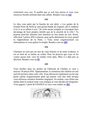 s'entretient avec eux. Il semble que ce soit leur prison et vous vous
retrouvez bientôt enfermé dans une cellule. Rendez-vous au 143.
193
Le dieu vous parle par la bouche de son idole. « Les gardes de la
Grande Porte du Nord ne sont qu'une bande de crapules, dit-il, malheur
à toi si tu as affaire à eux ! Ils n'ont aucun scrupule et s'occupent bien
davantage de leurs propres intérêts que de la sécurité de la ville ! Tu
pourras peut-être distraire leur attention en leur jetant un sort. Sinon,
offre-leur 3 pièces d'Or à chacun, pour qu'ils détournent les yeux quand
tu t'approcheras de la Porte. » Vous notez soigneusement ces
informations et vous quittez le temple. Rendez-vous au 109.
194
L'homme ne croit pas un mot de votre histoire et de toute évidence, il
est en train de se mettre en colère. Pour lui prouver que vous ne lui
voulez aucun mal, vous lui tendez votre épée. Mais il a déjà pris sa
décision. Rendez-vous au 95.
195
Vous fouillez dans les poches du Fabricant de Chaînes et vous y
trouvez 10 pièces d'Or. Apparemment, le commerce des chaînes est une
activité lucrative dans cette ville. Vous découvrez également sur lui une
petite calotte soigneusement pliée qui pourra vous être utile lorsque
vous utiliserez certaines formules magiques. En sortant, vous frôlez une
chaîne dont la couleur terne vous intrigue et vous décidez de l'emporter.
Vous gagnez 1 point de CHANCE et vous vous rendez au 203.
 