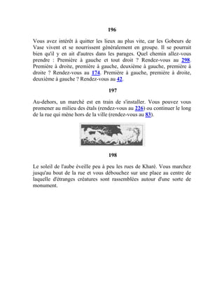 196
Vous avez intérêt à quitter les lieux au plus vite, car les Gobeurs de
Vase vivent et se nourrissent généralement en groupe. Il se pourrait
bien qu'il y en ait d'autres dans les parages. Quel chemin allez-vous
prendre : Première à gauche et tout droit ? Rendez-vous au 298.
Première à droite, première à gauche, deuxième à gauche, première à
droite ? Rendez-vous au 174. Première à gauche, première à droite,
deuxième à gauche ? Rendez-vous au 42.
197
Au-dehors, un marché est en train de s'installer. Vous pouvez vous
promener au milieu des étals (rendez-vous au 226) ou continuer le long
de la rue qui mène hors de la ville (rendez-vous au 83).
198
Le soleil de l'aube éveille peu à peu les rues de Kharé. Vous marchez
jusqu'au bout de la rue et vous débouchez sur une place au centre de
laquelle d'étranges créatures sont rassemblées autour d'une sorte de
monument.
 