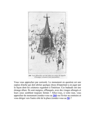 Vous vous approchez par curiosité. Le monument en question est une
espèce d'arche qui doit abriter quelque chose d'important a en juger par
la façon dont les créatures regardent à l'intérieur. Ces badauds ont une
étrange allure. Ils sont maigres, efflanqués, avec des visages allongés et
leurs yeux semblent toujours fermés ! Allez-vous, à votre tour, vous
approcher du monument (rendez-vous au 204) ou l'éviter au contraire et
vous diriger vers l'autre côté de la place (rendez-vous au 50) ?
 