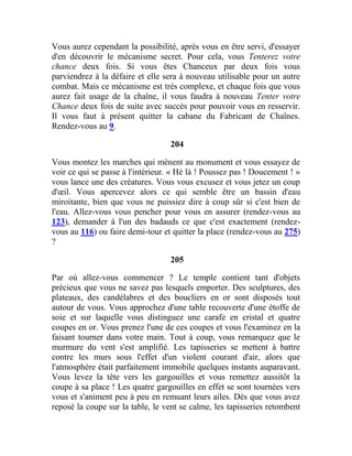 Vous aurez cependant la possibilité, après vous en être servi, d'essayer
d'en découvrir le mécanisme secret. Pour cela, vous Tenterez votre
chance deux fois. Si vous êtes Chanceux par deux fois vous
parviendrez à la défaire et elle sera à nouveau utilisable pour un autre
combat. Mais ce mécanisme est très complexe, et chaque fois que vous
aurez fait usage de la chaîne, il vous faudra à nouveau Tenter votre
Chance deux fois de suite avec succès pour pouvoir vous en resservir.
Il vous faut à présent quitter la cabane du Fabricant de Chaînes.
Rendez-vous au 9.
204
Vous montez les marches qui mènent au monument et vous essayez de
voir ce qui se passe à l'intérieur. « Hé là ! Poussez pas ! Doucement ! »
vous lance une des créatures. Vous vous excusez et vous jetez un coup
d'œil. Vous apercevez alors ce qui semble être un bassin d'eau
miroitante, bien que vous ne puissiez dire à coup sûr si c'est bien de
l'eau. Allez-vous vous pencher pour vous en assurer (rendez-vous au
123), demander à l'un des badauds ce que c'est exactement (rendez-
vous au 116) ou faire demi-tour et quitter la place (rendez-vous au 275)
?
205
Par où allez-vous commencer ? Le temple contient tant d'objets
précieux que vous ne savez pas lesquels emporter. Des sculptures, des
plateaux, des candélabres et des boucliers en or sont disposés tout
autour de vous. Vous approchez d'une table recouverte d'une étoffe de
soie et sur laquelle vous distinguez une carafe en cristal et quatre
coupes en or. Vous prenez l'une de ces coupes et vous l'examinez en la
faisant tourner dans votre main. Tout à coup, vous remarquez que le
murmure du vent s'est amplifié. Les tapisseries se mettent à battre
contre les murs sous l'effet d'un violent courant d'air, alors que
l'atmosphère était parfaitement immobile quelques instants auparavant.
Vous levez la tête vers les gargouilles et vous remettez aussitôt la
coupe à sa place ! Les quatre gargouilles en effet se sont tournées vers
vous et s'animent peu à peu en remuant leurs ailes. Dès que vous avez
reposé la coupe sur la table, le vent se calme, les tapisseries retombent
 