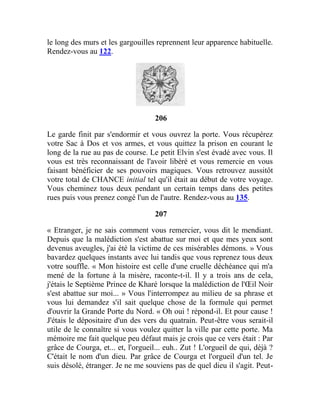 le long des murs et les gargouilles reprennent leur apparence habituelle.
Rendez-vous au 122.
206
Le garde finit par s'endormir et vous ouvrez la porte. Vous récupérez
votre Sac à Dos et vos armes, et vous quittez la prison en courant le
long de la rue au pas de course. Le petit Elvin s'est évadé avec vous. Il
vous est très reconnaissant de l'avoir libéré et vous remercie en vous
faisant bénéficier de ses pouvoirs magiques. Vous retrouvez aussitôt
votre total de CHANCE initial tel qu'il était au début de votre voyage.
Vous cheminez tous deux pendant un certain temps dans des petites
rues puis vous prenez congé l'un de l'autre. Rendez-vous au 135.
207
« Etranger, je ne sais comment vous remercier, vous dit le mendiant.
Depuis que la malédiction s'est abattue sur moi et que mes yeux sont
devenus aveugles, j'ai été la victime de ces misérables démons. » Vous
bavardez quelques instants avec lui tandis que vous reprenez tous deux
votre souffle. « Mon histoire est celle d'une cruelle déchéance qui m'a
mené de la fortune à la misère, raconte-t-il. Il y a trois ans de cela,
j'étais le Septième Prince de Kharé lorsque la malédiction de l'Œil Noir
s'est abattue sur moi... » Vous l'interrompez au milieu de sa phrase et
vous lui demandez s'il sait quelque chose de la formule qui permet
d'ouvrir la Grande Porte du Nord. « Oh oui ! répond-il. Et pour cause !
J'étais le dépositaire d'un des vers du quatrain. Peut-être vous serait-il
utile de le connaître si vous voulez quitter la ville par cette porte. Ma
mémoire me fait quelque peu défaut mais je crois que ce vers était : Par
grâce de Courga, et... et, l'orgueil... euh.. Zut ! L'orgueil de qui, déjà ?
C'était le nom d'un dieu. Par grâce de Courga et l'orgueil d'un tel. Je
suis désolé, étranger. Je ne me souviens pas de quel dieu il s'agit. Peut-
 