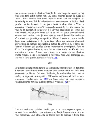 être le saurez-vous en allant au Temple de Courga qui se trouve un peu
plus loin dans cette même rue. Là, vous pourrez parler au Dieu de
Grâce. Mais sachez que vous risquez votre vie en essayant de
communiquer avec lui. Je vais cependant vous donner un indice : l'œil
gauche montre la voie. Je ne peux vous en dire plus. » Vous le
remerciez et vous vous apprêtez à prendre congé de lui. Mais avant que
vous ne le quittiez, il ajoute ceci : « Si vous allez dans les Terres des
Fins Fonds, ceci pourra vous être utile. Je l'ai gardé précieusement
pendant des années, mais je sens que je n'aurai jamais l'occasion de
m'en servir car jamais je ne quitterai Kharé. Il vous sera en revanche
d'une aide précieuse. » Il vous tend alors un Anneau d'Argent,
représentant un serpent qui s'enroule autour de votre doigt. Il pense que
c'est un talisman qui protège contre les morsures de serpents. Pour en
découvrir les pouvoirs réels, vous devrez vous rendre au 130 de votre
prochaine aventure. A n'en pas douter, cette bague est un objet de
grande valeur. Vous le remerciez à nouveau, puis vous ramassez vos
affaires et vous partez. Rendez-vous au 148.
208
Vous faites discrètement le tour de la maison, en inspectant les fenêtres.
A travers l'une d'elles, vous apercevez un bureau dont les murs sont
recouverts de livres. De toute évidence, le maître des lieux est un
érudit, un sage ou un magicien. Allez-vous retourner devant la porte
principale (rendez-vous au 140) ou bien tenter de vous glisser à
l'intérieur par la porte de derrière (rendez-vous au 172) ?
209
Tout est redevenu paisible tandis que vous vous reposez après le
combat. Mais soudain, vous entendez un bruit derrière vous et vous
vous retournez. Une silhouette se dresse dans le cercueil ! Cette fois,
 