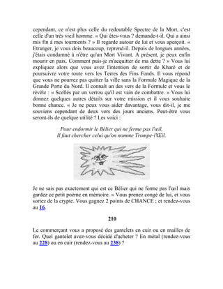cependant, ce n'est plus celle du redoutable Spectre de la Mort, c'est
celle d'un très vieil homme. « Qui êtes-vous ? demande-t-il. Qui a ainsi
mis fin à mes tourments ? » Il regarde autour de lui et vous aperçoit. «
Etranger, je vous dois beaucoup, reprend-il. Depuis de longues années,
j'étais condamné à n'être qu'un Mort Vivant. A présent, je peux enfin
mourir en paix. Comment puis-je m'acquitter de ma dette ? » Vous lui
expliquez alors que vous avez l'intention de sortir de Kharé et de
poursuivre votre route vers les Terres des Fins Fonds. Il vous répond
que vous ne pourrez pas quitter la ville sans la Formule Magique de la
Grande Porte du Nord. Il connaît un des vers de la Formule et vous le
révèle : « Scellés par un verrou qu'il est vain de combattre. » Vous lui
donnez quelques autres détails sur votre mission et il vous souhaite
bonne chance. « Je ne peux vous aider davantage, vous dit-il, je me
souviens cependant de deux vers des jours anciens. Peut-être vous
seront-ils de quelque utilité ? Les voici :
Pour endormir le Bélier qui ne ferme pas l'œil,
Il faut chercher celui qu'on nomme Trompe-l'Œil.
Je ne sais pas exactement qui est ce Bélier qui ne ferme pas l'œil mais
gardez ce petit poème en mémoire. » Vous prenez congé de lui, et vous
sortez de la crypte. Vous gagnez 2 points de CHANCE ; et rendez-vous
au 16.
210
Le commerçant vous a proposé des gantelets en cuir ou en mailles de
fer. Quel gantelet avez-vous décidé d'acheter ? En métal (rendez-vous
au 228) ou en cuir (rendez-vous au 238) ?
 
