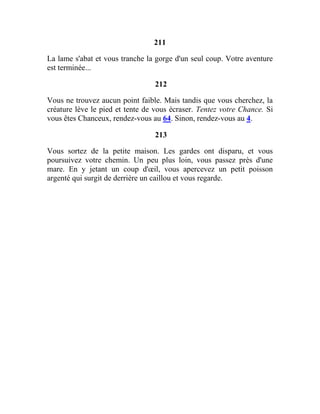211
La lame s'abat et vous tranche la gorge d'un seul coup. Votre aventure
est terminée...
212
Vous ne trouvez aucun point faible. Mais tandis que vous cherchez, la
créature lève le pied et tente de vous écraser. Tentez votre Chance. Si
vous êtes Chanceux, rendez-vous au 64. Sinon, rendez-vous au 4.
213
Vous sortez de la petite maison. Les gardes ont disparu, et vous
poursuivez votre chemin. Un peu plus loin, vous passez près d'une
mare. En y jetant un coup d'œil, vous apercevez un petit poisson
argenté qui surgit de derrière un caillou et vous regarde.
 