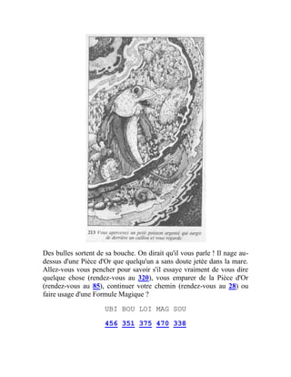 Des bulles sortent de sa bouche. On dirait qu'il vous parle ! Il nage au-
dessus d'une Pièce d'Or que quelqu'un a sans doute jetée dans la mare.
Allez-vous vous pencher pour savoir s'il essaye vraiment de vous dire
quelque chose (rendez-vous au 320), vous emparer de la Pièce d'Or
(rendez-vous au 85), continuer votre chemin (rendez-vous au 28) ou
faire usage d'une Formule Magique ?
UBI BOU LOI MAG SOU
456 351 375 470 338
 